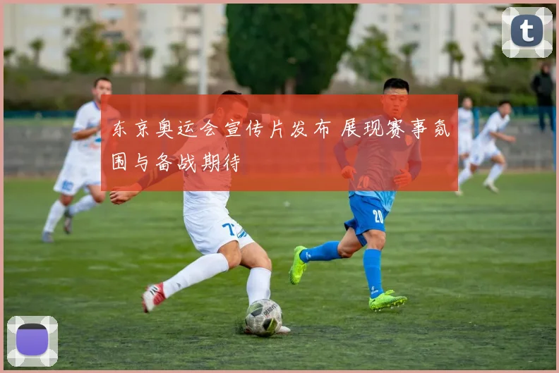 东京奥运会宣传片发布 展现赛事氛围与备战期待