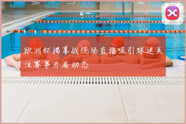 欧洲杯揭幕战现场直播吸引球迷关注赛事开局动态