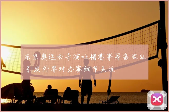 东京奥运会导演吐槽赛事筹备混乱 引发外界对办赛细节关注