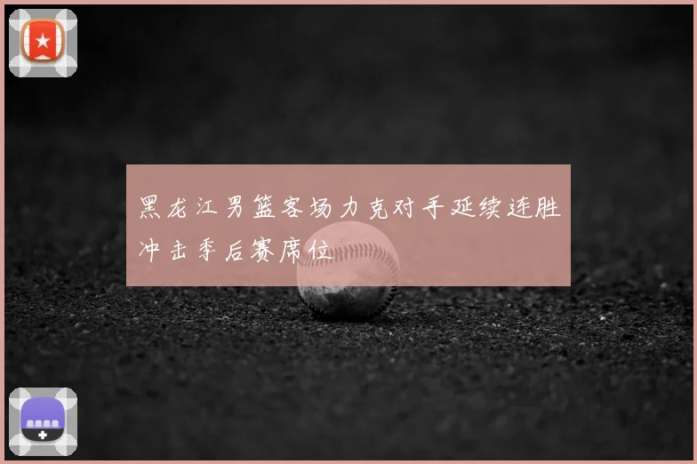 黑龙江男篮客场力克对手延续连胜冲击季后赛席位