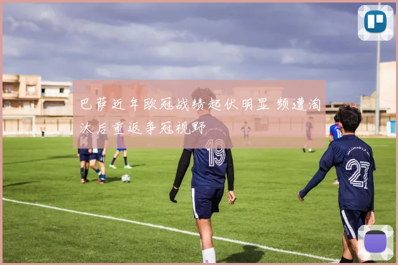 巴萨近年欧冠战绩起伏明显 频遭淘汰后重返争冠视野