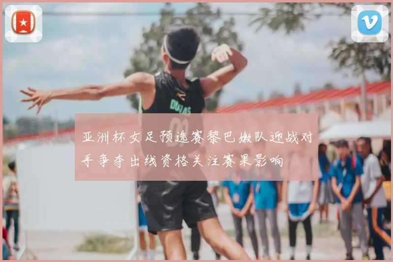 亚洲杯女足预选赛黎巴嫩队迎战对手争夺出线资格关注赛果影响