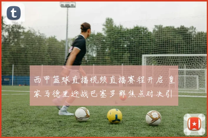 西甲篮球直播视频直播赛程开启 皇家马德里迎战巴塞罗那焦点对决引关注