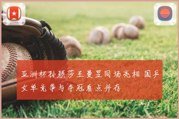 亚洲杯孙颖莎王曼昱同场亮相 国乒女单竞争与夺冠看点并存