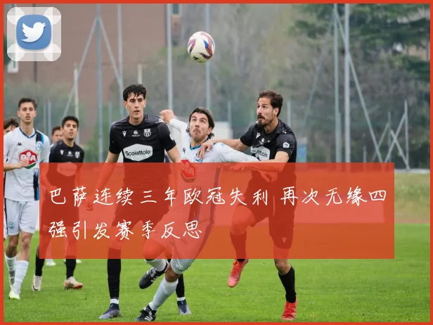 巴萨连续三年欧冠失利 再次无缘四强引发赛季反思