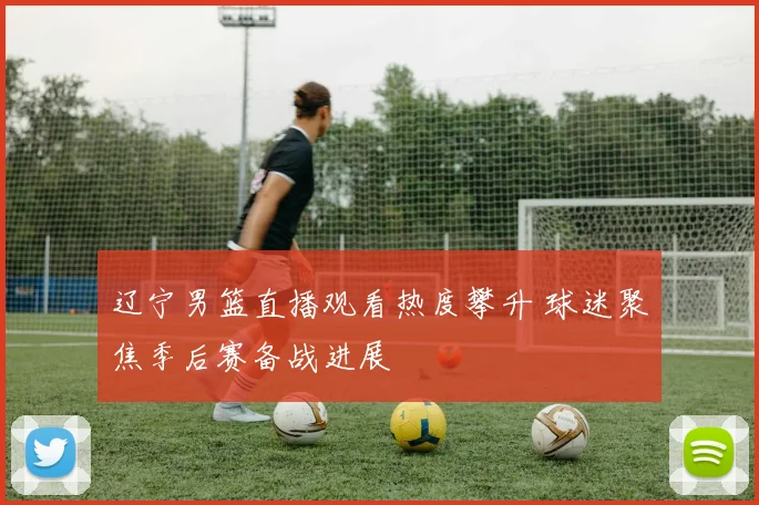辽宁男篮直播观看热度攀升 球迷聚焦季后赛备战进展