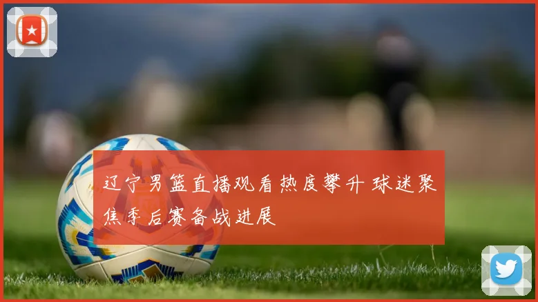 辽宁男篮直播观看热度攀升 球迷聚焦季后赛备战进展