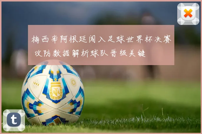 梅西率阿根廷闯入足球世界杯决赛 攻防数据解析球队晋级关键