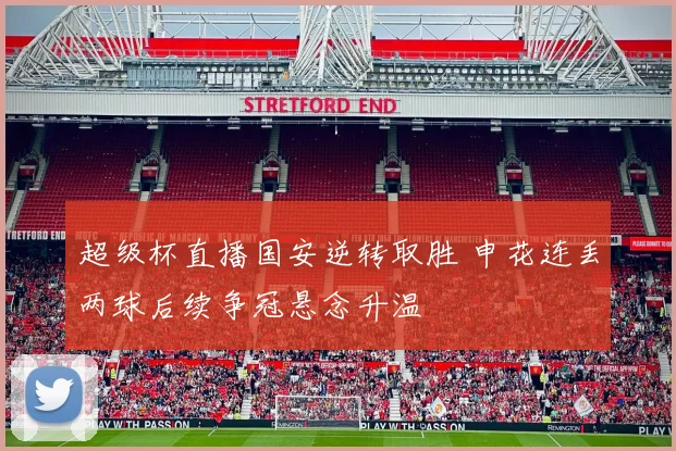 超级杯直播国安逆转取胜 申花连丢两球后续争冠悬念升温