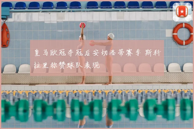 皇马欧冠夺冠后安切洛蒂赛季 斯科拉里称赞球队表现
