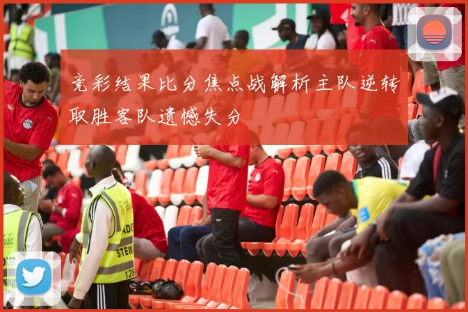 竞彩结果比分焦点战解析主队逆转取胜客队遗憾失分