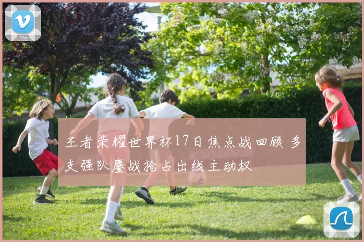 王者荣耀世界杯17日焦点战回顾 多支强队鏖战抢占出线主动权