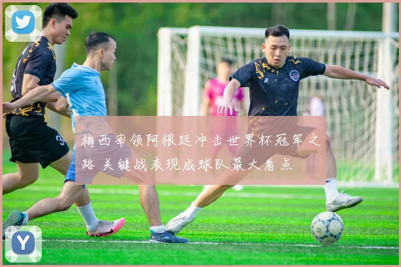 梅西率领阿根廷冲击世界杯冠军之路 关键战表现成球队最大看点