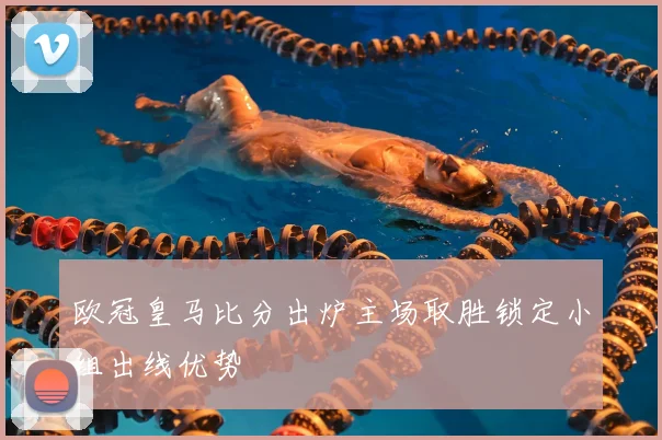 欧冠皇马比分出炉主场取胜锁定小组出线优势