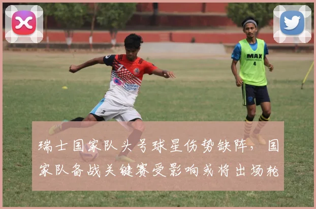 瑞士国家队头号球星伤势缺阵，国家队备战关键赛受影响或将出场轮换调整