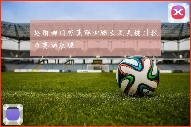 赵丽娜门将集锦回顾女足关键扑救与赛场表现