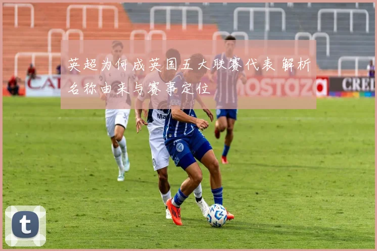 英超为何成英国五大联赛代表 解析名称由来与赛事定位