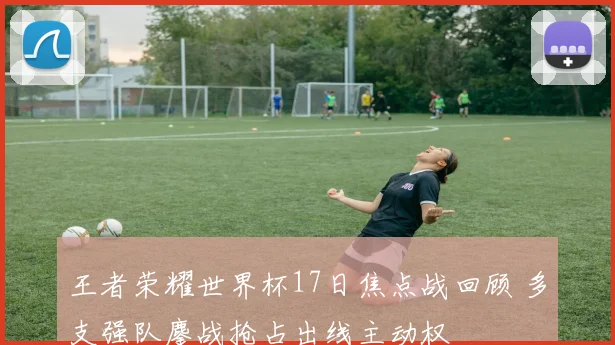 王者荣耀世界杯17日焦点战回顾 多支强队鏖战抢占出线主动权