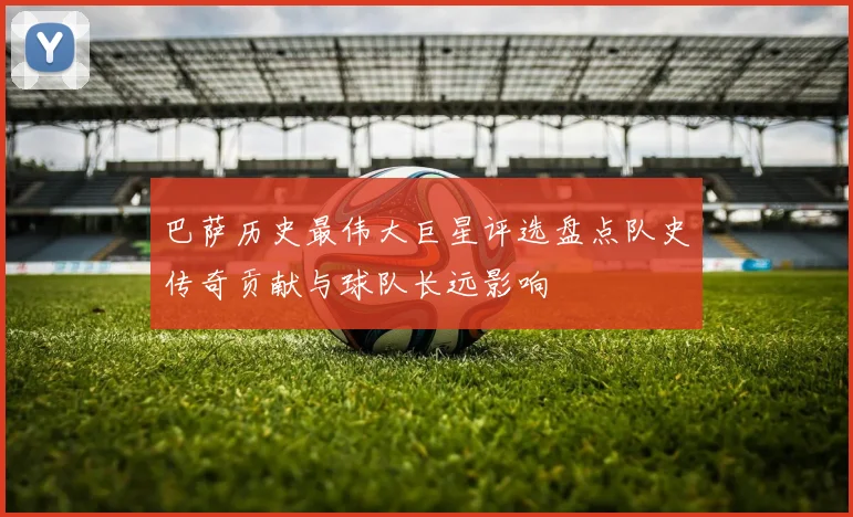 巴萨历史最伟大巨星评选盘点队史传奇贡献与球队长远影响