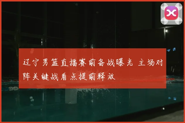 辽宁男篮直播赛前备战曝光 主场对阵关键战看点提前释放