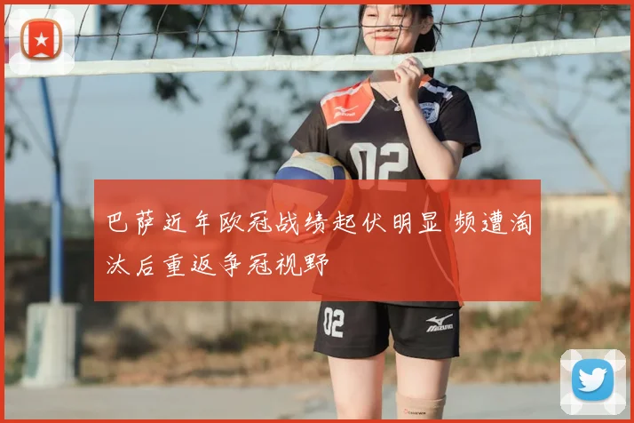 巴萨近年欧冠战绩起伏明显 频遭淘汰后重返争冠视野